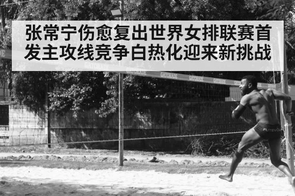 张常宁伤愈复出世界女排联赛首发主攻线竞争白热化迎来新挑战