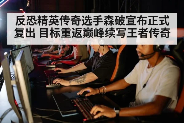反恐精英传奇选手森破宣布正式复出 目标重返巅峰续写王者传奇